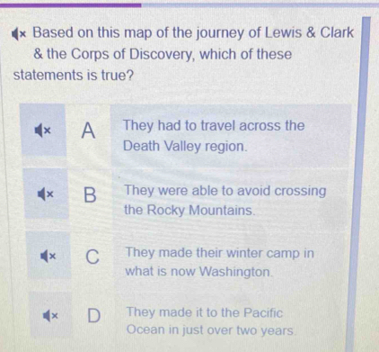 Based on this map of the journey of Lewis & Clark
& the Corps of Discovery, which of these
statements is true?
× A They had to travel across the
Death Valley region.
× B They were able to avoid crossing
the Rocky Mountains.
C They made their winter camp in
what is now Washington.
× They made it to the Pacific
Ocean in just over two years.