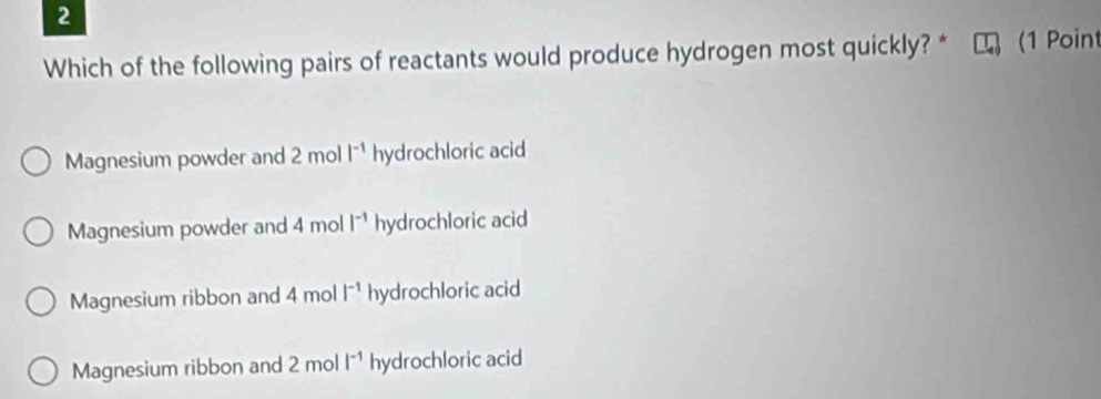 Which of the following pairs of reactants would produce hydrogen most quickly? * (1 Poin
Magnesium powder and 2 mol l^(-1) hydrochloric acid
Magnesium powder and 4 mol l^(-1) hydrochloric acid
Magnesium ribbon and 4 mol |^-1 hydrochloric acid
Magnesium ribbon and 2 mol i^(-1) hydrochloric acid