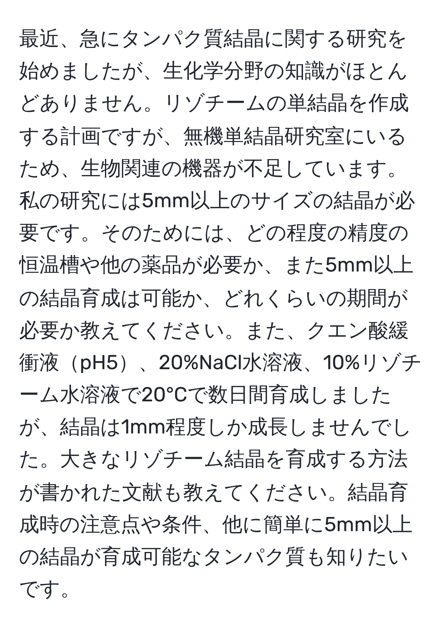 最近、急にタンパク質結晶に関する研究を始めましたが、生化学分野の知識がほとんどありません。リゾチームの単結晶を作成する計画ですが、無機単結晶研究室にいるため、生物関連の機器が不足しています。私の研究には5mm以上のサイズの結晶が必要です。そのためには、どの程度の精度の恒温槽や他の薬品が必要か、また5mm以上の結晶育成は可能か、どれくらいの期間が必要か教えてください。また、クエン酸緩衝液pH5、20%NaCl水溶液、10%リゾチーム水溶液で20°Cで数日間育成しましたが、結晶は1mm程度しか成長しませんでした。大きなリゾチーム結晶を育成する方法が書かれた文献も教えてください。結晶育成時の注意点や条件、他に簡単に5mm以上の結晶が育成可能なタンパク質も知りたいです。