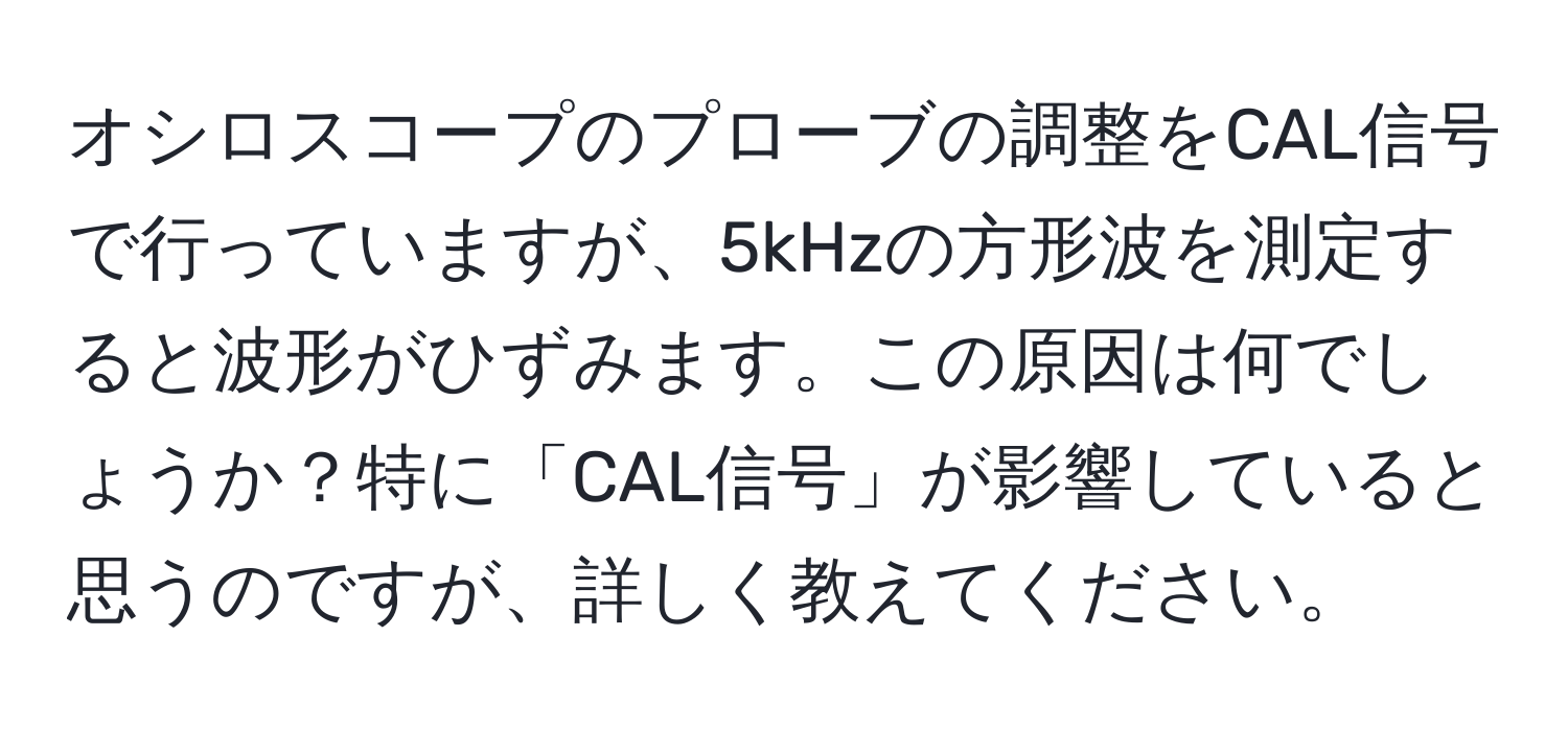 オシロスコープのプローブの調整をCAL信号で行っていますが、5kHzの方形波を測定すると波形がひずみます。この原因は何でしょうか？特に「CAL信号」が影響していると思うのですが、詳しく教えてください。