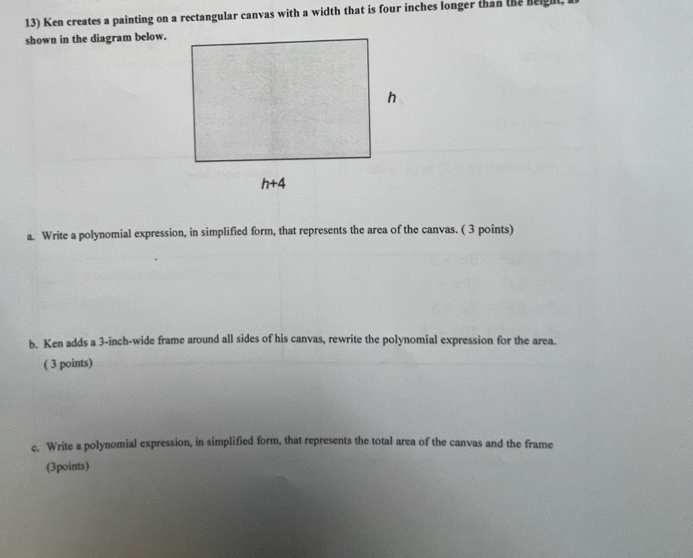 Ken creates a painting on a rectangular canvas with a width that is four inches longer than the neight,
shown in the diagram below.
a. Write a polynomial expression, in simplified form, that represents the area of the canvas. ( 3 points)
b. Ken adds a 3-inch-wide frame around all sides of his canvas, rewrite the polynomial expression for the area.
( 3 points)
c. Write a polynomial expression, in simplified form, that represents the total area of the canvas and the frame
(3points)