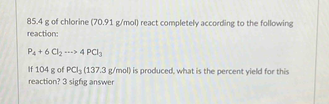 85.4 g of chlorine (70.91 g/mol) react completely according to the following 
reaction:
P_4+6Cl_2to 4PCl_3
If 104 g of PCl_3(137.3g/mol) is produced, what is the percent yield for this 
reaction? 3 sigfg answer