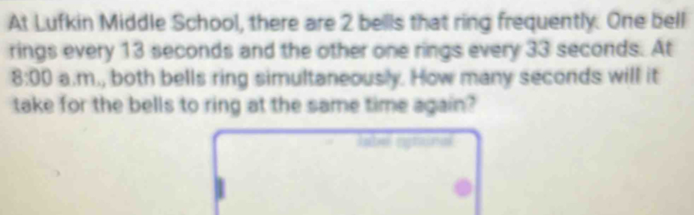 At Lufkin Middle School, there are 2 bellls that ring frequently. One bell 
rings every 13 seconds and the other one rings every 33 seconds. At 
8:00 a.m., both bells ring simultaneously. How many seconds will it 
take for the bells to ring at the same time again? 
label ogtonal