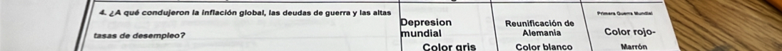 ¿A qué condujeron la inflación global, las deudas de guerra y las altas Primera Guerra Mundial 
Depresion Reunificación de 
tasas de desempleo? mundial Alemania Color rojo- 
Color aris Color blanço Marrón