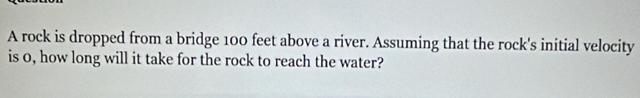 A rock is dropped from a bridge 100 feet above a river. Assuming that the rock's initial velocity 
is 0, how long will it take for the rock to reach the water?