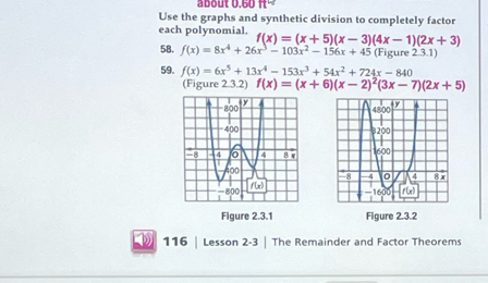 about 0.60ft°
Use the graphs and synthetic division to completely factor
each polynomial. f(x)=(x+5)(x-3)(4x-1)(2x+3)
58. f(x)=8x^4+26x^3-103x^2-156x+45 (Figure 2.3.1)
59. f(x)=6x^5+13x^4-153x^3+54x^2+724x-840
(Figure 2.3.2) f(x)=(x+6)(x-2)^2(3x-7)(2x+5)
Figure 2.3.1 Figure 2.3.2
116 | Lesson 2-3 | The Remainder and Factor Theorems