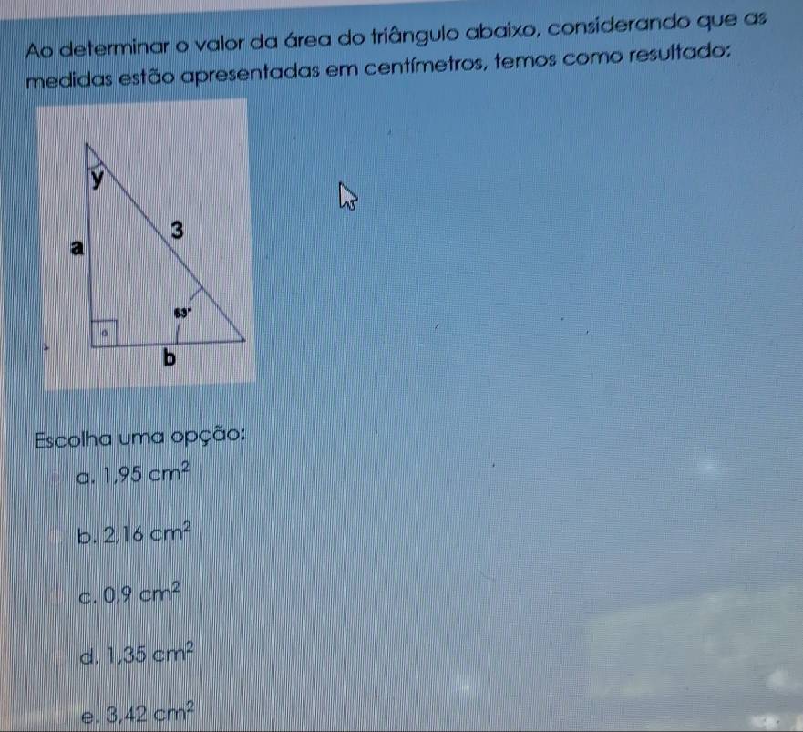 Ao determinar o valor da área do triângulo abaixo, considerando que as
medidas estão apresentadas em centímetros, temos como resultado:
Escolha uma opção:
a. 1,95cm^2
b. 2,16cm^2
C. 0.9cm^2
d. 1,35cm^2
e. 3,42cm^2