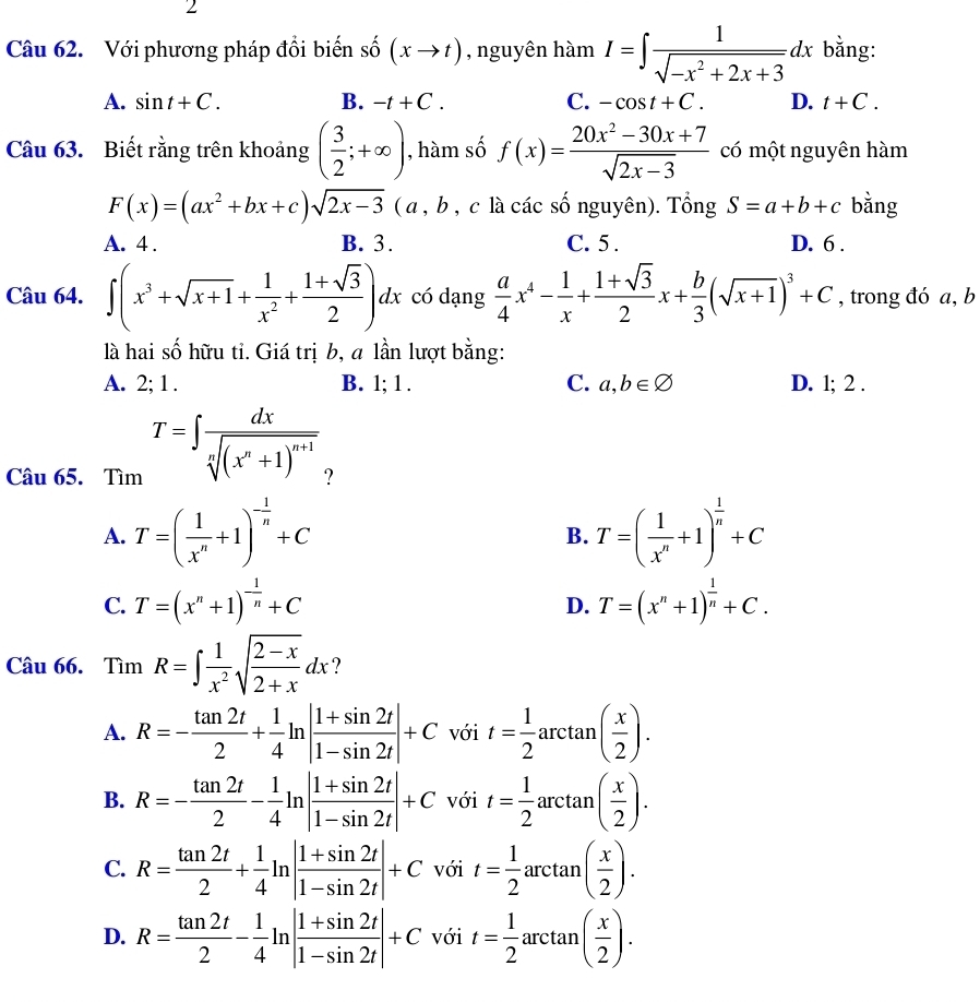 Với phương pháp đồi biến shat o(xto t) , nguyên hàm I=∈t  1/sqrt(-x^2+2x+3) dx bằng:
A. sin t+C. B. -t+C. C. -cos t+C. D. t+C.
Câu 63. Biết rằng trên khoảng ( 3/2 ;+∈fty ) , hàm số f(x)= (20x^2-30x+7)/sqrt(2x-3)  có một nguyên hàm
F(x)=(ax^2+bx+c)sqrt(2x-3)(a,b , c là các số nguyên). Tổng S=a+b+c bằng
A. 4 . B. 3. C. 5 . D. 6 .
Câu 64. ∈t (x^3+sqrt(x+1)+ 1/x^2 + (1+sqrt(3))/2 )dx có dạng  a/4 x^4- 1/x + (1+sqrt(3))/2 x+ b/3 (sqrt(x+1))^3+C , trong đó a, b
là hai số hữu tỉ. Giá trị b, a lần lượt bằng:
A. 2; 1 . B. 1; 1 . C. a,b∈ varnothing D. 1; 2 .
Câu 65. Tìm T=∈t frac dxsqrt[n]((x^n+1)^n+1) ?
A. T=( 1/x^n +1)^- 1/n +C T=( 1/x^n +1)^ 1/n +C
B.
C. T=(x^n+1)^- 1/n +C T=(x^n+1)^ 1/n +C.
D.
Câu 66. Tìm R=∈t  1/x^2 sqrt(frac 2-x)2+xdx ?
A. R=- tan 2t/2 + 1/4 ln | (1+sin 2t)/1-sin 2t |+Cvoit= 1/2 arctan ( x/2 ).
B. R=- tan 2t/2 - 1/4 ln | (1+sin 2t)/1-sin 2t |+Cvoit= 1/2 arctan ( x/2 ).
C. R= tan 2t/2 + 1/4 ln | (1+sin 2t)/1-sin 2t |+Cvoit= 1/2 arctan ( x/2 ).
D. R= tan 2t/2 - 1/4 ln | (1+sin 2t)/1-sin 2t |+C . vdot Odot 1 t= 1/2 arctan ( x/2 ).