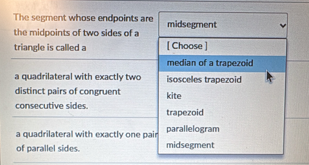 The segment whose endpoints are midsegment
the midpoints of two sides of a
triangle is called a [ Choose ]
median of a trapezoid
a quadrilateral with exactly two isosceles trapezoid
distinct pairs of congruent kite
consecutive sides.
trapezoid
a quadrilateral with exactly one pair parallelogram
of parallel sides.
midsegment