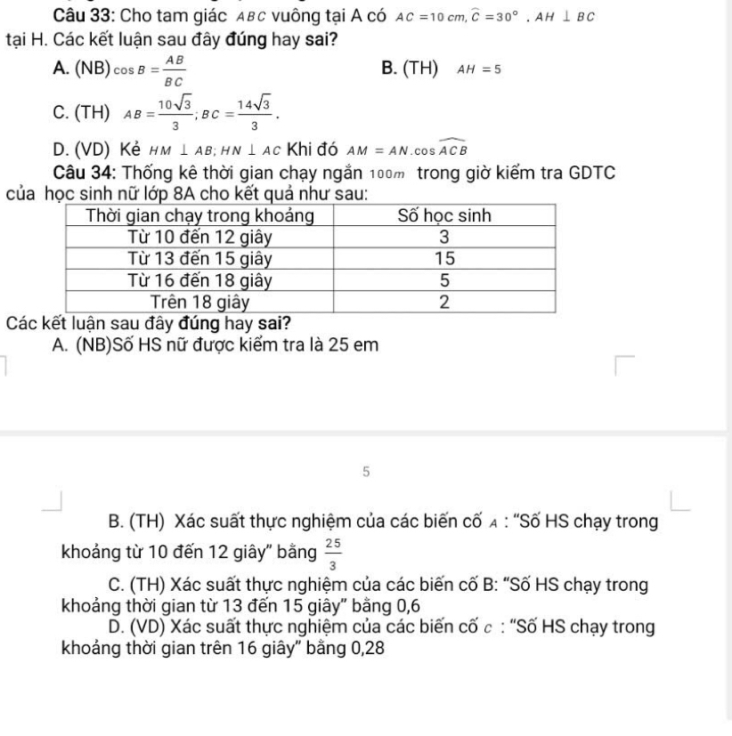 Cho tam giác αвc vuông tại A có AC=10cm, widehat C=30°, AH⊥ BC
tại H. Các kết luận sau đây đúng hay sai?
A. (NB)cos B= AB/BC  B. (TH) AH=5
C. (TH) AB= 10sqrt(3)/3 ; BC= 14sqrt(3)/3 .
D. (VD) Kẻ HM⊥ AB; HN⊥ AC Khi đó AM=AN Co s c widehat ACB
Câu 34: Thống kê thời gian chạy ngắn 100m trong giờ kiểm tra GDTC
của học sinh nữ lớp 8A cho kết quả như sau:
C
A. (NB)Số HS nữ được kiểm tra là 25 em
5
B. (TH) Xác suất thực nghiệm của các biến cố λ : “Số HS chạy trong
khoảng từ 10 đến 12 giây" bằng  25/3 
C. (TH) Xác suất thực nghiệm của các biến cố B: “Số HS chạy trong
khoảng thời gian từ 13 đến 15 giây" bằng 0, 6
D. (VD) Xác suất thực nghiệm của các biến cố c : “Số HS chạy trong
khoảng thời gian trên 16 giây" bằng 0, 28