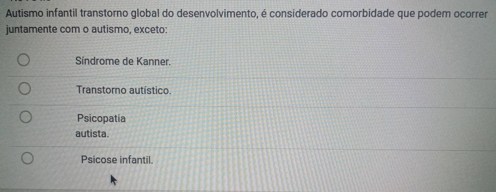 Autismo infantil transtorno global do desenvolvimento, é considerado comorbidade que podem ocorrer
juntamente com o autismo, exceto:
Síndrome de Kanner.
Transtorno autístico.
Psicopatia
autista.
Psicose infantil.