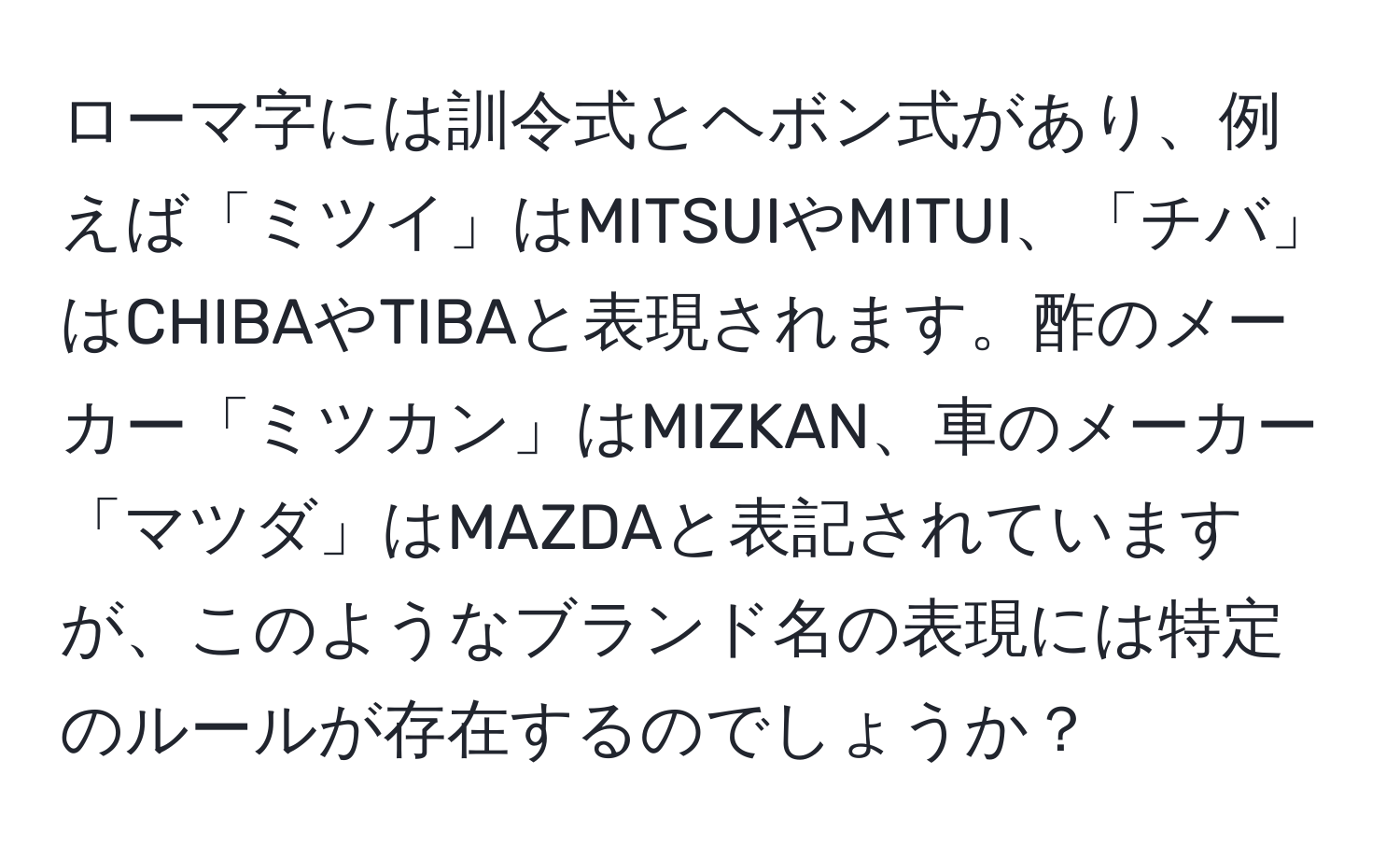 ローマ字には訓令式とヘボン式があり、例えば「ミツイ」はMITSUIやMITUI、「チバ」はCHIBAやTIBAと表現されます。酢のメーカー「ミツカン」はMIZKAN、車のメーカー「マツダ」はMAZDAと表記されていますが、このようなブランド名の表現には特定のルールが存在するのでしょうか？