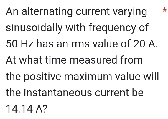 An alternating current varying ** 
sinusoidally with frequency of
50 Hz has an rms value of 20 A. 
At what time measured from 
the positive maximum value will 
the instantaneous current be
14.14 A?