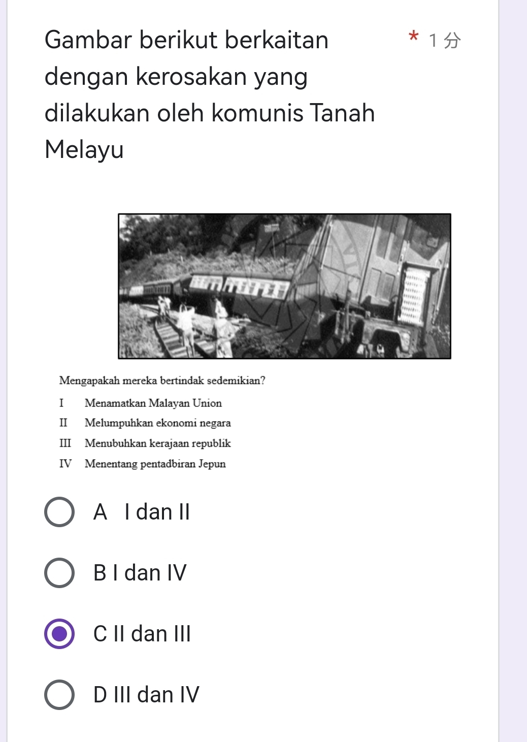 Gambar berikut berkaitan
I
dengan kerosakan yang
dilakukan oleh komunis Tanah
Melayu
Mengapakah mereka bertindak sedemikian?
I Menamatkan Malayan Union
II Melumpuhkan ekonomi negara
III Menubuhkan kerajaan republik
IV Menentang pentadbiran Jepun
A I dan II
B I dan IV
C II dan III
D III dan IV