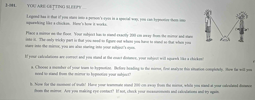 2-101. YOU ARE GET TING SLEEPY … 
Legend has it that if you stare into a person’s eyes in a special way, you can hypnotize them into 
squawking like a chicken. Here’s how it works. 
Place a mirror on the floor. Your subject has to stand exactly 200 cm away from the mirror and stare 
into it. The only tricky part is that you need to figure out where you have to stand so that when you 
stare into the mirror, you are also staring into your subject’s eyes. 
If your calculations are correct and you stand at the exact distance, your subject will squawk like a chicken! 
a. Choose a member of your team to hypnotize. Before heading to the mirror, first analyze this situation completely. How far will you 
need to stand from the mirror to hypnotize your subject? 
b. Now for the moment of truth! Have your teammate stand 200 cm away from the mirror, while you stand at your calculated distance 
from the mirror. Are you making eye contact? If not, check your measurements and calculations and try again.