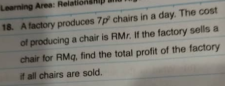 Learning Area: Relationship ad 
18. A factory produces 7p^2 chairs in a day. The cost 
of producing a chair is RMr. If the factory sells a 
chair for RMq, find the total profit of the factory 
if all chairs are sold.