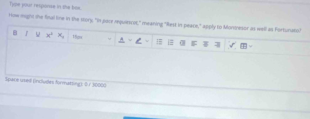 Type your response in the box. 
How might the final line in the story, "in pace requiescσt," meaning "Rest in peace," apply to Montresor as well as Fortunato? 
B I x^2x_2 15px 
= 
Space used (includes formatting): 0 / 30000