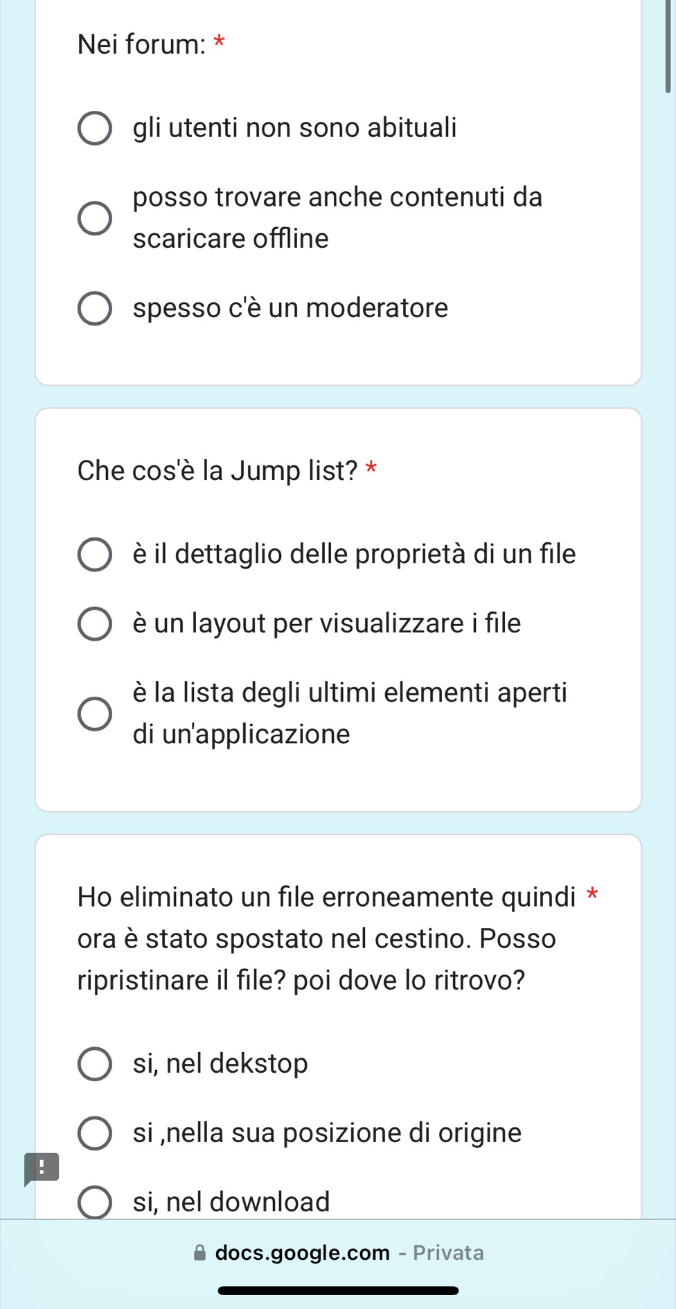 Nei forum: *
gli utenti non sono abituali
posso trovare anche contenuti da
scaricare offline
spesso c'è un moderatore
Che cos'è la Jump list? *
è il dettaglio delle proprietà di un file
è un layout per visualizzare i file
è la lista degli ultimi elementi aperti
di un'applicazione
Ho eliminato un file erroneamente quindi *
ora è stato spostato nel cestino. Posso
ripristinare il file? poi dove lo ritrovo?
si, nel dekstop
si ,nella sua posizione di origine
!
si, nel download
docs.google.com - Privata