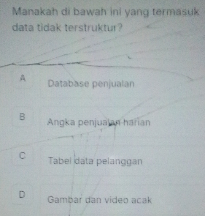 Manakah di bawah ini yang termasuk
data tidak terstruktur?
A Databäse penjualan
B
Angka penjualan harian
C Tabel data pelanggan
D Gambar dan video acak