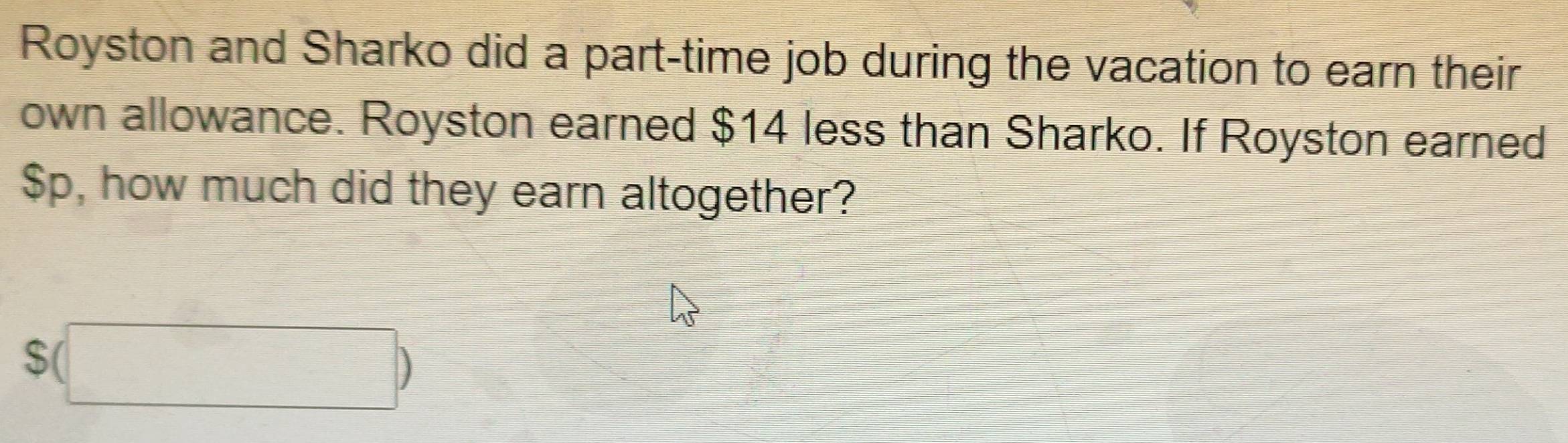 Royston and Sharko did a part-time job during the vacation to earn their 
own allowance. Royston earned $14 less than Sharko. If Royston earned
$Sp, how much did they earn altogether?
$(□ )