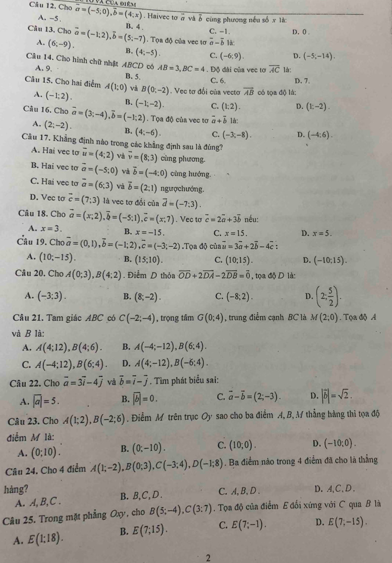 đ va của điê m 
Câu 12. Cho overline a=(-5;0),overline b=(4;x). Haivec tơ # và b cùng phương nếu số x là:
A. -5.
Câu 13. Cho vector a=(-1;2),vector b=(5;-7) B. 4 . C. -1. D. 0 .
Tọa độ của vec tơ overline a-overline b là:
A. (6;-9). B. (4;-5). C. (-6;9). D. (-5;-14).
Câu 14. Cho hình chữ nhật ABCD có AB=3,BC=4. Độ dài của vec tơ overline AC là:
A. 9.
B. 5. D. 7.
C. 6.
Câu 15. Cho hai điểm A(1;0) và B(0;-2). Vec tơ đối của vectơ overline AB có tọa độ là:
A. (-1;2). B. (-1;-2). C. (1:2).
D. (1;-2).
Câu 16. Cho vector a=(3;-4),vector b=(-1;2). Tọa độ của vec tơ vector a+vector b là:
A. (2;-2). B. (4;-6). C. (-3;-8). D. (-4:6).
Câu 17. Khẳng định nào trong các khẳng định sau là đúng?
A. Hai vec tơ vector u=(4;2) và vector v=(8;3) cùng phương.
B. Hai vec tơ vector a=(-5;0) và vector b=(-4:0) cùng hướng.
C. Hai vec tơ overline a=(6;3) và vector b=(2;1) ngượchướng.
D. Vec tơ vector c=(7;3) là vec tơ đổi của vector d=(-7;3).
Câu 18. Cho vector a=(x;2),vector b=(-5;1),vector c=(x;7). Vec tơ vector c=2vector a+3vector b nếu:
A. x=3. B. x=-15. C. x=15.
D. x=5.
Câu 19. Cho overline a=(0,1),overline b=(-1;2),overline c=(-3;-2).Tọa dhat Qcia vector u=3vector a+2vector b-4vector c :
A. (10;-15). B. (15;10). C. (10;15). D. (-10;15).
Câu 20. Cho A(0;3),B(4;2). Điểm D thỏa overline OD+2overline DA-2overline DB=overline 0 , tọa độ D là:
A. (-3;3). (8;-2). C. (-8;2). D. (2; 5/2 ).
B.
Câu 21. Tam giác ABC có C(-2;-4) , trọng tâm G(0;4) , trung điểm cạnh BC là M(2;0) Tọa độ A
và B là:
A. A(4;12),B(4;6). B. A(-4;-12),B(6;4).
C. A(-4;12),B(6;4). D. A(4;-12),B(-6;4).
Câu 22. Cho vector a=3vector i-4vector j và vector b=vector i-vector j. Tìm phát biểu sai:
A. overline |a|=5. B. |overline |=0. C. vector a-vector b=(2;-3). D. |vector b|=sqrt(2).
Câu 23. Cho A(1;2),B(-2;6). Điểm M trên trục Oy sao cho ba điểm A, B, M thẳng hàng thì tọa độ
điễm M là:
A. (0;10).
B. (0;-10). C. (10;0). D. (-10;0).
Câu 24. Cho 4 điểm A(1;-2),B(0;3),C(-3;4),D(-1;8). Ba điểm nào trong 4 điểm đã cho là thẳng
hàng? C. A, B、D . D.A,C,D.
A. A, B,C . B. B,C,D .
Câu 25. Trong mặt phẳng Ox , cho B(5;-4),C(3:7). Tọa độ của điểm E đối xứng với C qua B là
A. E(1;18).
B. E(7;15). C. E(7;-1). D. E(7;-15).
2