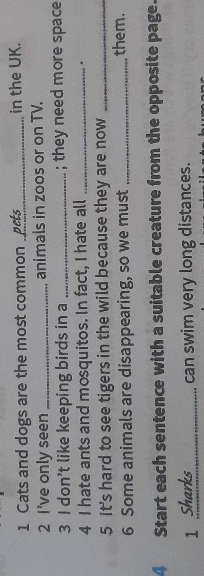 Cats and dogs are the most common ._ in the UK. 
2 I've only seen _animals in zoos or on TV. 
3 I don’t like keeping birds in a _; they need more space 
4 I hate ants and mosquitos. In fact, I hate all_ 
5 It's hard to see tigers in the wild because they are now_ 
6 Some animals are disappearing, so we must_ 
them. 
4 Start each sentence with a suitable creature from the opposite page. 
1 Sharks can swim very long distances.