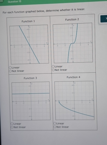 For each function graphed below, determine whether it is linear.
Function 1 Function 2

Linear Linear Not linear
Not linear
Function 3 Function 4
Linear Linear
Not linear Not linear