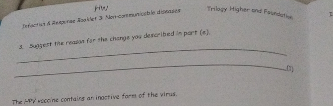 Infection & Response Booklet 3: Non-communicable diseases Trilogy Higher and Foundation I 
_ 
3. Suggest the reason for the change you described in part (e). 
_ 
(1) 
The HPV vaccine contains an inactive form of the virus.