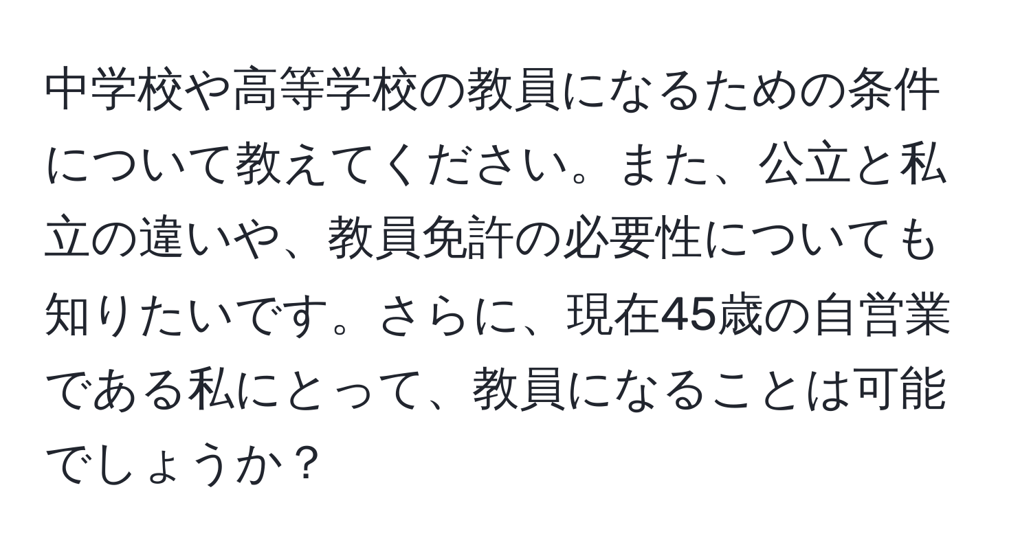 中学校や高等学校の教員になるための条件について教えてください。また、公立と私立の違いや、教員免許の必要性についても知りたいです。さらに、現在45歳の自営業である私にとって、教員になることは可能でしょうか？