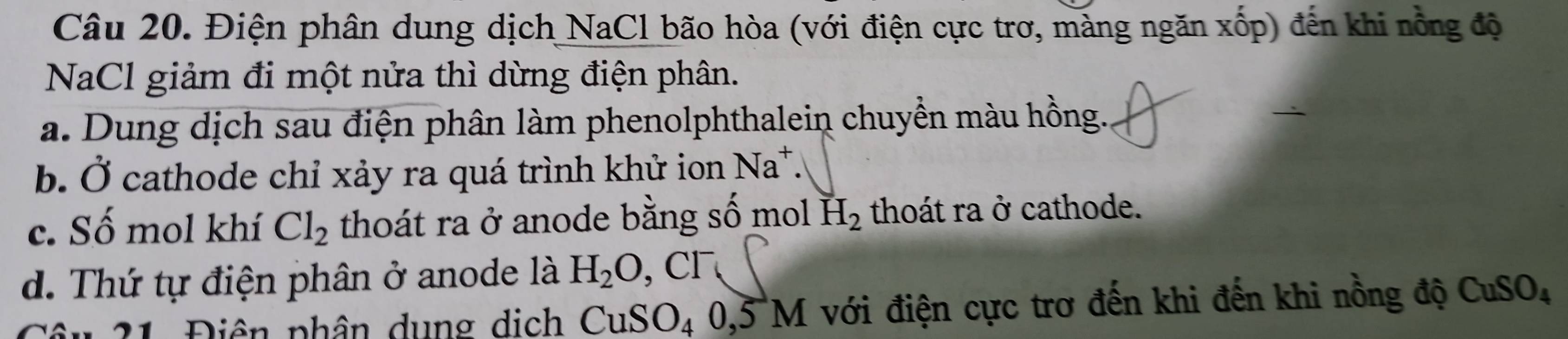 Điện phân dung dịch NaCl bão hòa (với điện cực trơ, mảng ngăn xốp) đến khi nồng độ
NaCl giảm đi một nửa thì dừng điện phân.
a. Dung dịch sau điện phân làm phenolphthalein chuyền màu hồng.
b. Ở cathode chỉ xảy ra quá trình khử ion Na^+.
c. Số mol khí Cl_2 thoát ra ở anode bằng số mol H_2 thoát ra ở cathode.
d. Thứ tự điện phân ở anode là H_2O, Cl^-
Đ â n 2 1 Điên phân dung dịch CuSO_40, 5M với điện cực trơ đến khi đến khi nồng độ CuSO_4