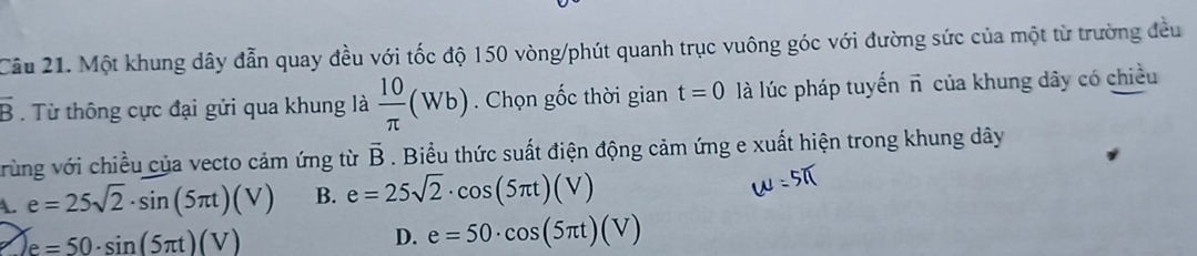 Cầu 21. Một khung dây đẫn quay đều với tốc độ 150 vòng/phút quanh trục vuông góc với đường sức của một từ trường đều
vector B. Từ thông cực đại gửi qua khung là  10/π  (Wb). Chọn gốc thời gian t=0 là lúc pháp tuyển vector n của khung dây có chiều
vrùng với chiều của vecto cảm ứng từ overline B. Biểu thức suất điện động cảm ứng e xuất hiện trong khung dây
A. e=25sqrt(2)· sin (5π t)(V) B. e=25sqrt(2)· cos (5π t)(V)
e=50· sin (5π t)(V)
D. e=50· cos (5π t)(V)