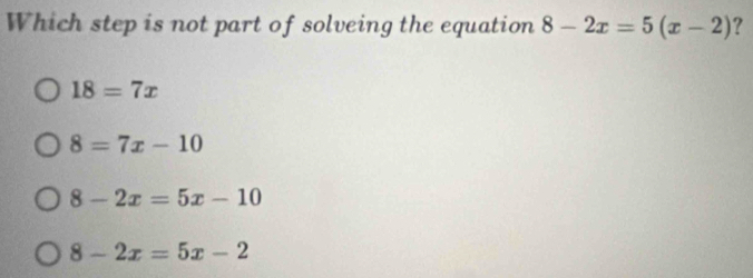 Which step is not part of solveing the equation 8-2x=5(x-2) ?
18=7x
8=7x-10
8-2x=5x-10
8-2x=5x-2