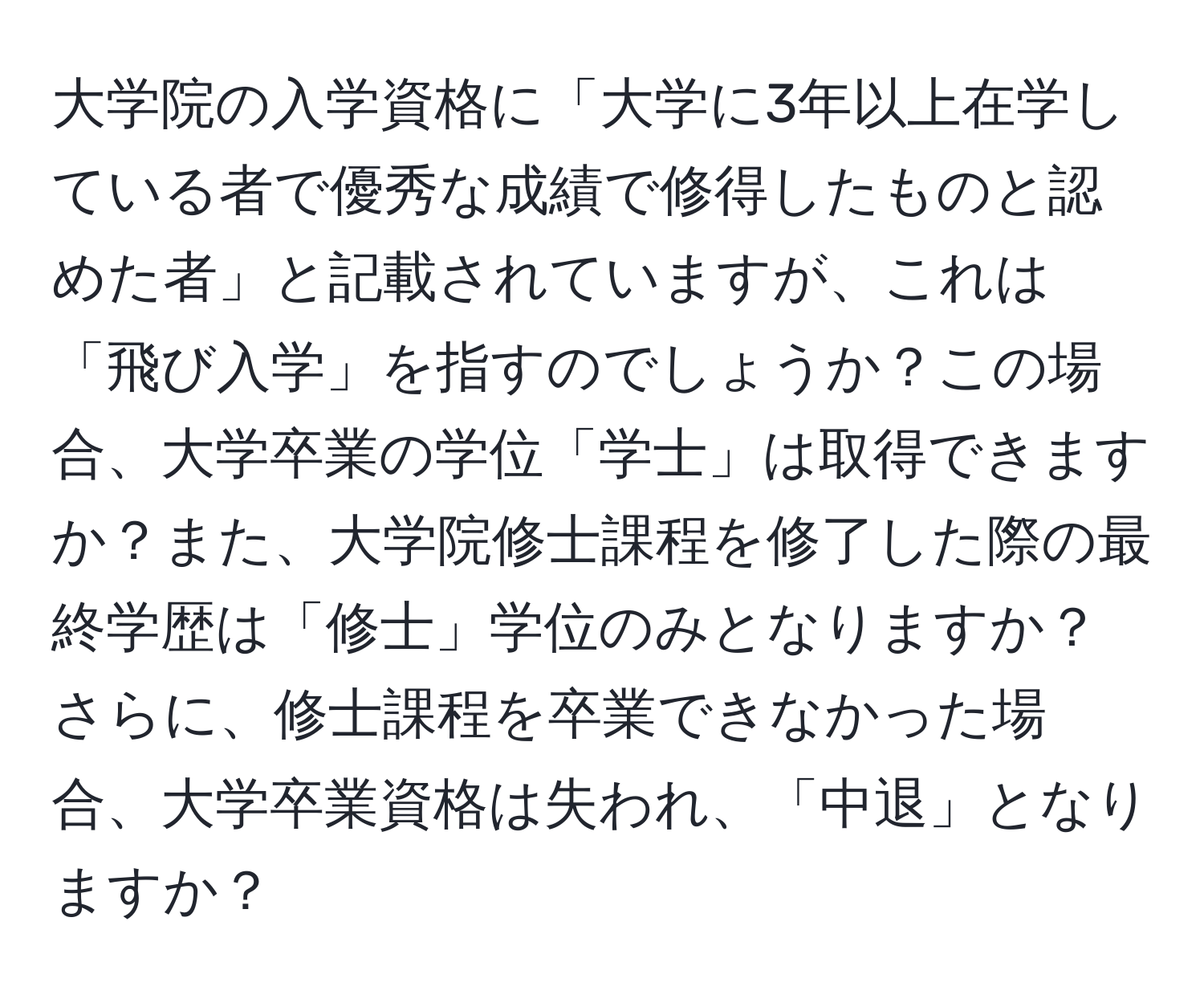 大学院の入学資格に「大学に3年以上在学している者で優秀な成績で修得したものと認めた者」と記載されていますが、これは「飛び入学」を指すのでしょうか？この場合、大学卒業の学位「学士」は取得できますか？また、大学院修士課程を修了した際の最終学歴は「修士」学位のみとなりますか？さらに、修士課程を卒業できなかった場合、大学卒業資格は失われ、「中退」となりますか？