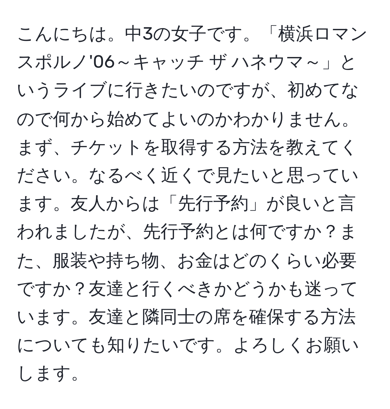 こんにちは。中3の女子です。「横浜ロマンスポルノ'06～キャッチ ザ ハネウマ～」というライブに行きたいのですが、初めてなので何から始めてよいのかわかりません。まず、チケットを取得する方法を教えてください。なるべく近くで見たいと思っています。友人からは「先行予約」が良いと言われましたが、先行予約とは何ですか？また、服装や持ち物、お金はどのくらい必要ですか？友達と行くべきかどうかも迷っています。友達と隣同士の席を確保する方法についても知りたいです。よろしくお願いします。