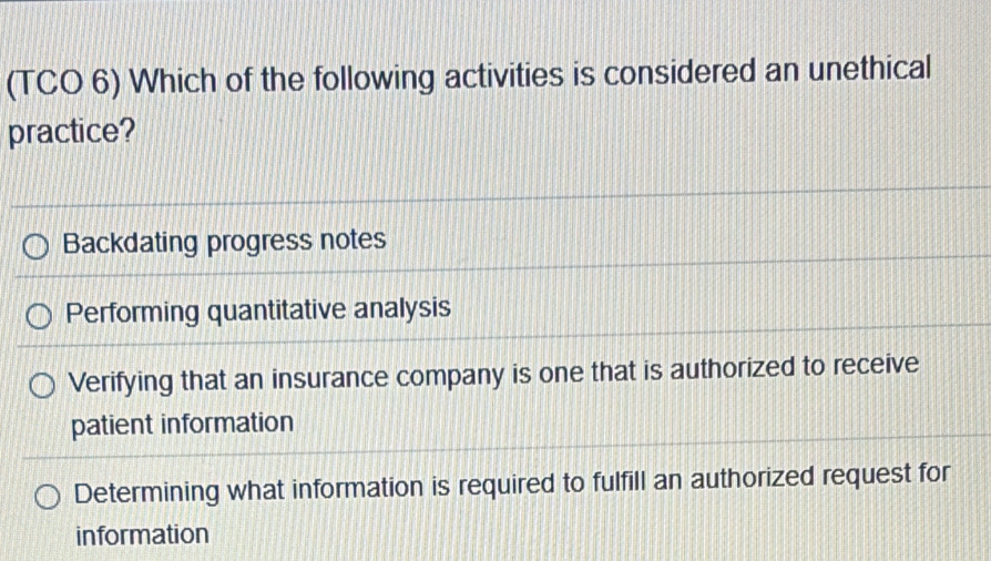 (TCO 6) Which of the following activities is considered an unethical
practice?
Backdating progress notes
Performing quantitative analysis
Verifying that an insurance company is one that is authorized to receive
patient information
Determining what information is required to fulfill an authorized request for
information