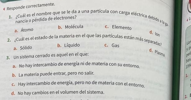 Responde correctamente.
1. ¿Cuál es el nombre que se le da a una partícula con carga eléctrica debido a la ga
nancia o pérdida de electrones?
4
a. Átomo b. Molécula c. Elemento
d. lon
2. ¿Cuál es el estado de la materia en el que las partículas están más separadas? La
a. Sólido b. Líquido c. Gas
y P
d. Plasma peli
3. Un sistema cerrado es aquel en el que:
bas
a. No hay intercambio de energía ni de materia con su entorno.
199
b. La materia puede entrar, pero no salir.
1.
c. Hay intercambio de energía, pero no de materia con el entorno.
d. No hay cambios en el volumen del sistema.
2. B