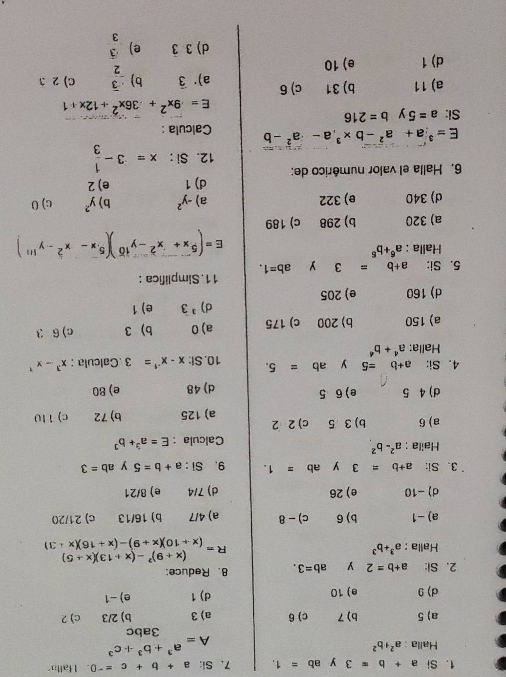 Si a+b=3 y ab=1. 7. Si: a+b+c=-0 Halla
Halla : a^2+b^2
A=a^3+b^3+c^3
3abc
a) 5 b) 7 c) 6 a) 3 b) 2/3 c) 2
d) 9 e) 10 d) 1 e) -1
2. Si: a+b=2 y ab=3. 8. Reduce:
Halla : a^3+b^3
R=beginarrayr (x+9)^2-(x+13)(x+5) (x+10)(x+9)-(x+16)(x+3)endarray
a) -1 b) 6 c) - 8 a) 4/7 b) 16/13 c) 21/20
d)-10 e) 26 d) 7/4 e) 8/21
3、 Si: a+b=3 y ab=1. 9、 Si : a+b=5 y ab=3
Haila : a^2-b^2
Calcula : E=a^3+b^3
a) 6 b) 3 5 c) 2 2
a) 125 b) 72 c) 110
d) 4 5 e) 6 5 e) 80
d) 48
4. Si: a+b=5 y ab=5. 10. Si: x-x^(-1)=3 Calcula : x^3-x^7
Halla: a^4+b^4
a) 150 b) 200 c) 175 a) 0 b) 3 c) 6 3
d) ^3 3 e) 1
d) 160 e) 205
5. Si: a+b=3 y ab=1. 11. Simplifica :
Halla : a^6+b^6
E=(^5x+x^2-y^(10))(^5· x-x^2-y^(111))
a) 320 b) 298 c) 189
d) 340 e) 322 a) -y^2 b) y^2 c) 0
d) 1 e) 2
6. Halla el valor numérico de:
12. Si : x=3- 1/3 
E=sqrt[3](a)+a^2-b*^3,a-a^2-b
Calcula :
Si: a=5 y b=216
E=9x^2+36x^2+12x+1
a) 11 b) 31 c) 6
a)·3 b) - 3/2  C) 2 3
d) 1 e) 10
d) 3 3 C e)  3/3 