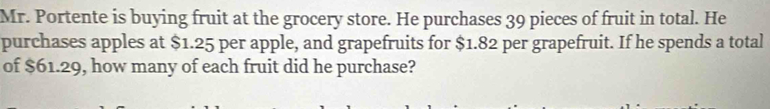 Mr. Portente is buying fruit at the grocery store. He purchases 39 pieces of fruit in total. He 
purchases apples at $1.25 per apple, and grapefruits for $1.82 per grapefruit. If he spends a total 
of $61.29, how many of each fruit did he purchase?