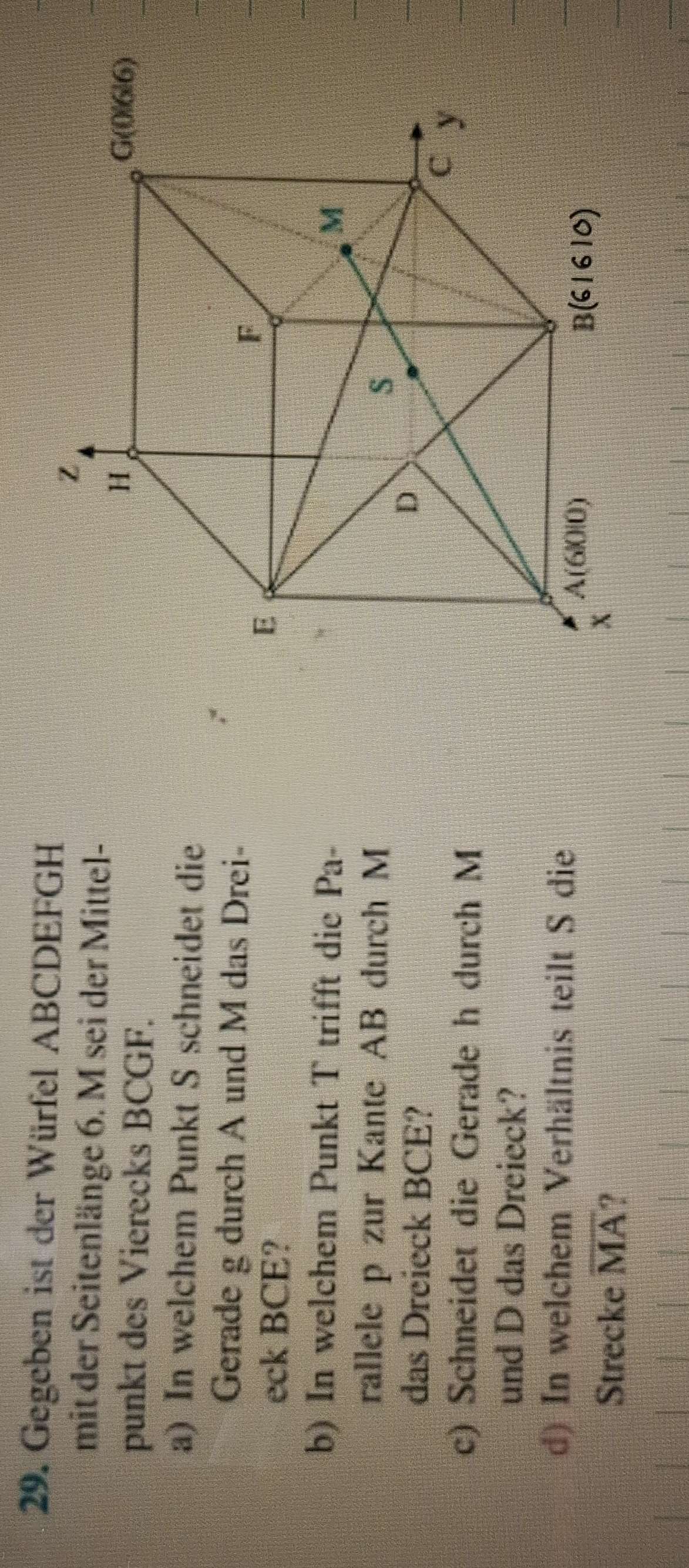 Gegeben ist der Würfel ABCDEFGH
mit der Seitenlänge 6. M sei der Mittel- 
punkt des Vierecks BCGF. 
a) In welchem Punkt S schneidet die 
Gerade g durch A und M das Drei- 
eck BCE? 
b) In welchem Punkt T trifft die Pa- 
rallele p zur Kante AB durch M
das Dreieck BCE? 
c) Schneidet die Gerade h durch M
und D das Dreieck? 
d) In welchem Verhältnis teilt S die 
Strecke overline MA ?