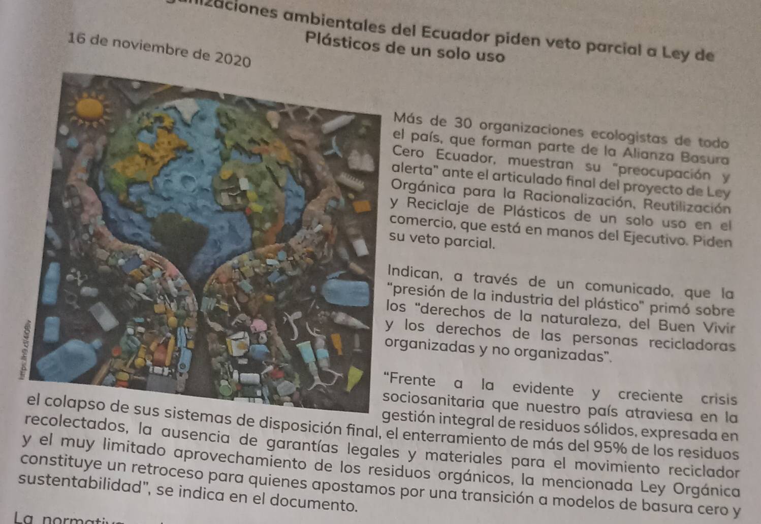 ll2aciones ambientales del Ecuador piden veto parcial a Ley de 
Plásticos de un solo uso
16 de noviembre de 2020
Más de 30 organizaciones ecologistas de todo 
l país, que forman parte de la Alianza Basura 
Cero Ecuador, muestran su "preocupación y 
lerta" ante el articulado final del proyecto de Ley 
Orgánica para la Racionalización, Reutilización 
Reciclaje de Plásticos de un solo uso en el 
omercio, que está en manos del Ejecutivo. Piden 
veto parcial. 
ndican, a través de un comunicado, que la 
presión de la industria del plástico' primó sobre 
s “derechos de la naturaleza, del Buen Vivir 
los derechos de las personas recicladoras . 
ganizadas y no organizadas". 
rente a la evidente y creciente crisis 
ciosanitaria que nuestro país atraviesa en la 
gestión integral de residuos sólidos, expresada en 
de disposición final, el enterramiento de más del 95% de los residuos 
olectados, la ausencia de garantías legales y materiales para el movimiento reciclador 
y el muy limitado aprovechamiento de los residuos orgánicos, la mencionada Ley Orgánica 
constituye un retroceso para quienes apostamos por una transición a modelos de basura cero y 
sustentabilidad", se indica en el documento. 
La normt