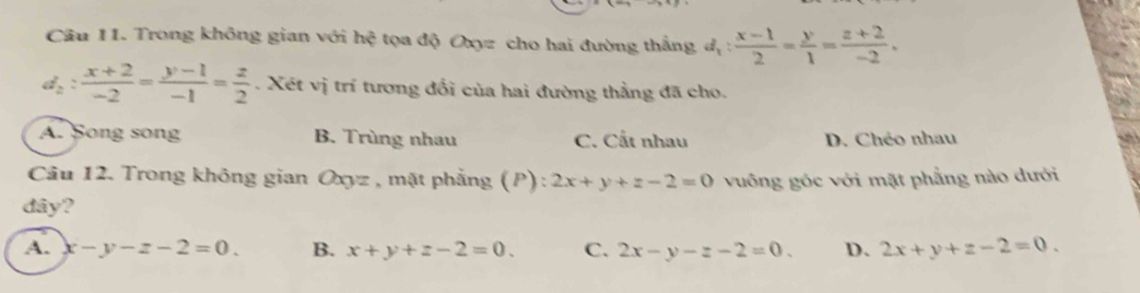 Cầu 11. Trong không gian với hhat ? tọa độ Oxyz cho hai đường thắng d_1: (x-1)/2 = y/1 = (z+2)/-2 .
d_2: (x+2)/-2 = (y-1)/-1 = z/2 . Xét vị trí tương đổi của hai đường thẳng đã cho.
A. Song song B. Trùng nhau C. Cất nhau D. Chéo nhau
Câu 12. Trong không gian Oxyz , mặt phẳng (P) : 2x+y+z-2=0 vuông góc với mặt phẳng nào dưới
dây?
A. x-y-z-2=0. B. x+y+z-2=0. C. 2x-y-z-2=0. D. 2x+y+z-2=0.