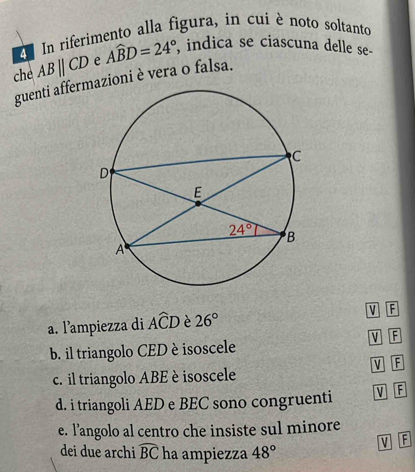 A In riferimento alla figura, in cuiè noto soltanto
che ABparallel CD e Awidehat BD=24° , indica se ciascuna delle se-
guenti affermazioni è vera o falsa.
a. lampiezza di Awidehat CD è 26° v F
V F
b. il triangolo CED èisoscele
c. il triangolo ABE è isoscele V F
d. i triangoli AED e BEC sono congruenti V F
e. l’angolo al centro che insiste sul minore
v F
dei due archi widehat BC ha ampiezza 48°