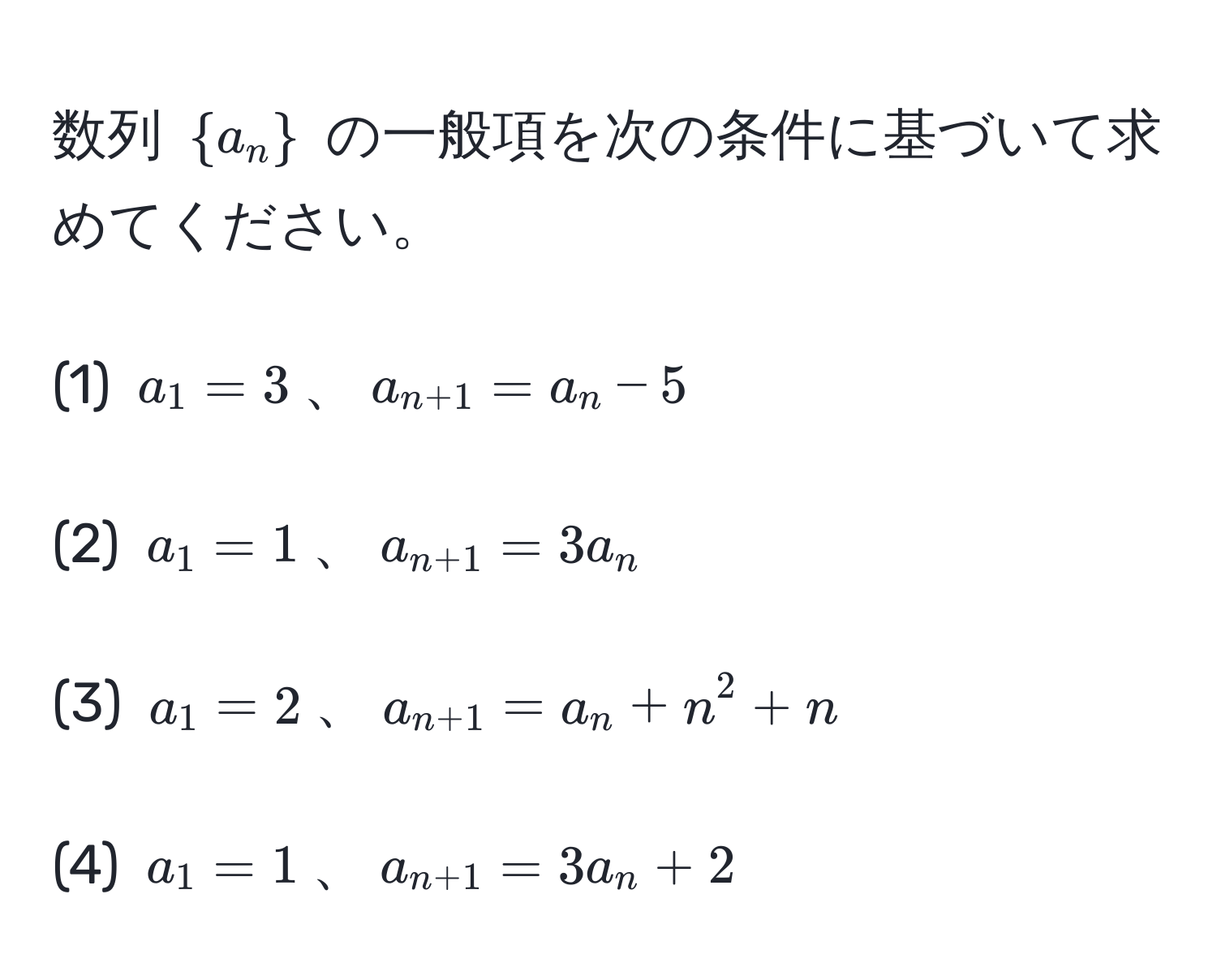 数列 (a_n) の一般項を次の条件に基づいて求めてください。

(1) (a_1 = 3)、(a_n+1 = a_n - 5)

(2) (a_1 = 1)、(a_n+1 = 3a_n)

(3) (a_1 = 2)、(a_n+1 = a_n + n^(2 + n)

(4) (a_1 = 1)、(a_n+1) = 3a_n + 2)