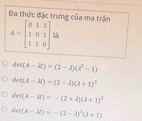 Đa thức đặc trưng của ma trận
A=beginbmatrix 0&1&1 1&0&1 1&1&0endbmatrix là
det (A-lambda l)=(2-lambda )(lambda^2-1)
det (A-lambda I)=(2-lambda )(lambda +1)^2
det (A-lambda I)=-(2+lambda )(lambda +1)^2
det (A-lambda I)=-(2-lambda )^2(lambda +1)