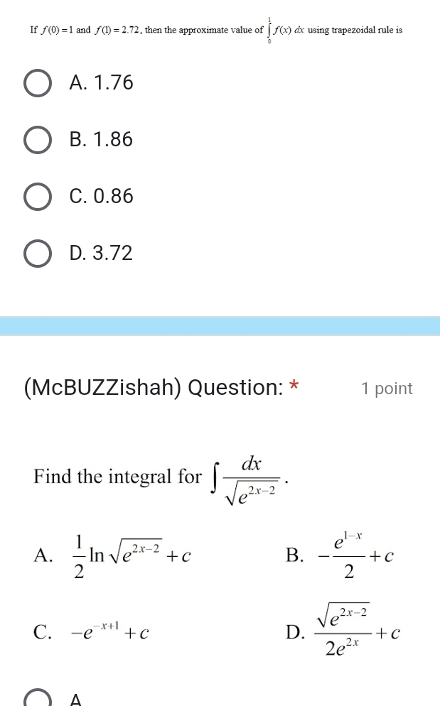 If f(0)=1 and f(1)=2.72 , then the approximate value of ∈tlimits _0^(1f(x) dx using trapezoidal rule is
A. 1.76
B. 1.86
C. 0.86
D. 3.72
(McBUZZishah) Question: * 1 point
Find the integral for ∈t frac dx)sqrt(e^(2x-2)).
A.  1/2 ln sqrt(e^(2x-2))+c - (e^(1-x))/2 +c
B.
C. -e^(-x+1)+c D.  (sqrt(e^(2x-2)))/2e^(2x) +c
A