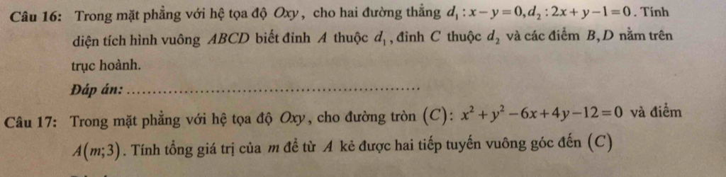 Trong mặt phẳng với hệ tọa độ Oxy, cho hai đường thẳng d_1:x-y=0, d_2:2x+y-1=0. Tính 
diện tích hình vuông ABCD biết đỉnh A thuộc d_1 , đỉnh C thuộc d_2 và các điểm B, D nằm trên 
trục hoành. 
Đáp án:_ 
Câu 17: Trong mặt phẳng với hệ tọa độ Oxy, cho đường tròn (C): x^2+y^2-6x+4y-12=0 và điểm
A(m;3). Tính tổng giá trị của m đề từ A kẻ được hai tiếp tuyến vuông góc đến (C)