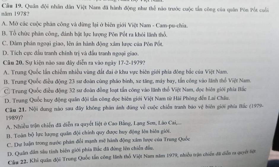 Quân đội nhân dân Việt Nam đã hành động như thế nào trước cuộc tấn công của quân Pôn Pốt cuối
năm 1978?
A. Mở các cuộc phản công và dừng lại ở biên giới Việt Nam - Cam-pu-chia.
B. Tổ chức phản công, đánh bật lực lượng Pôn Pốt ra khỏi lãnh thổ.
C. Đàm phán ngoại giao, lên án hành động xâm lược của Pôn Pốt.
D. Tích cực đấu tranh chính trị và đấu tranh ngoại giao.
Câu 20. Sự kiện nào sau đây diễn ra vào ngày 17-2-1979?
A. Trung Quốc lấn chiếm nhiều vùng đất đai ở khu vực biên giới phía đông bắc của Việt Nam.
B. Trung Quốc điều động 23 sư đoàn cùng pháo binh, xe tăng, máy bay, tấn công vào lãnh thổ Việt Nam.
C. Trung Quốc điều động 32 sư đoàn đồng loạt tấn công vào lãnh thổ Việt Nam, dọc biên giới phía Bắc
D. Trung Quốc huy động quân đội tấn công dọc biên giới Việt Nam từ Hải Phòng đến Lai Châu.
Câu 21. Nội dung nào sau đây không phản ánh đúng về cuộc chiến tranh bảo vệ biên giới phía Bắc (1979-
1989)?
A. Nhiều trận chiến đã diễn ra quyết liệt ở Cao Bằng, Lạng Sơn, Lào Cai,...
B. Toàn bộ lực lượng quân đội chính quy được huy động lên biên giới.
C. Dư luận trong nước phản đối mạnh mẽ hành động xâm lược của Trung Quốc
D. Quân dân sâu tinh biên giới phía Bắc đã đứng lên chiến đấu.
Câu 22. Khi quân đội Trung Quốc tấn công lãnh thổ Việt Nam năm 1979, nhiều trận chiến đã diễn ra quyết liệt