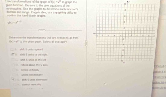 Use transformations of the graph of f(x)=e^x to graph the
V
given function. Be sure to the give equations of the
10
asymptotes. Use the graphs to determine each function's
domain and range. If applicable, use a graphing utility to
confirm the hand-drawn graphs.
g(x)=e^(x-5)
Determine the transformations that are needed to go from
f(x)=e^x to the given graph. Select all that apply.
shift 5 units upward
shift 5 units to the right
shift 5 units to the left
(. refect about the y-axison 4 (
6 shrink vertically astion 8 ()
shrink honzontally
shif 5 units downward estion 16 ( Estion 12
= stretch vertically
stion 21 (0