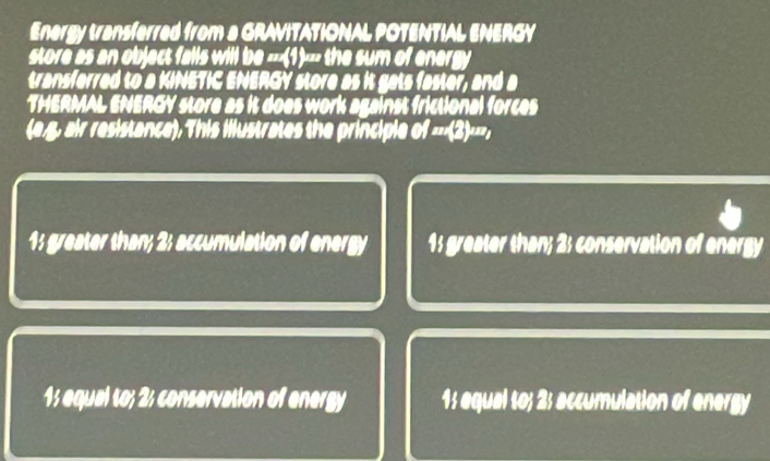 Energy transferred from a GRAVITATIONAL POTENTIAL ENERGY
store as an object falls will 100* 45w the sum of energy 
transferred to a KINETIC ENERGY store as it gats faster, and a
THERMAL ENERGY store as it does work against frictional forces
(e.g, air resistance), This illustrates the principle of=surd 2)^nπ ,
1: greater than; 2; accumulation of energy 1; greater than; 2; conservation of energy
1; equal to; 2; conservation of energy 1; equal to; 2; accumulation of energy