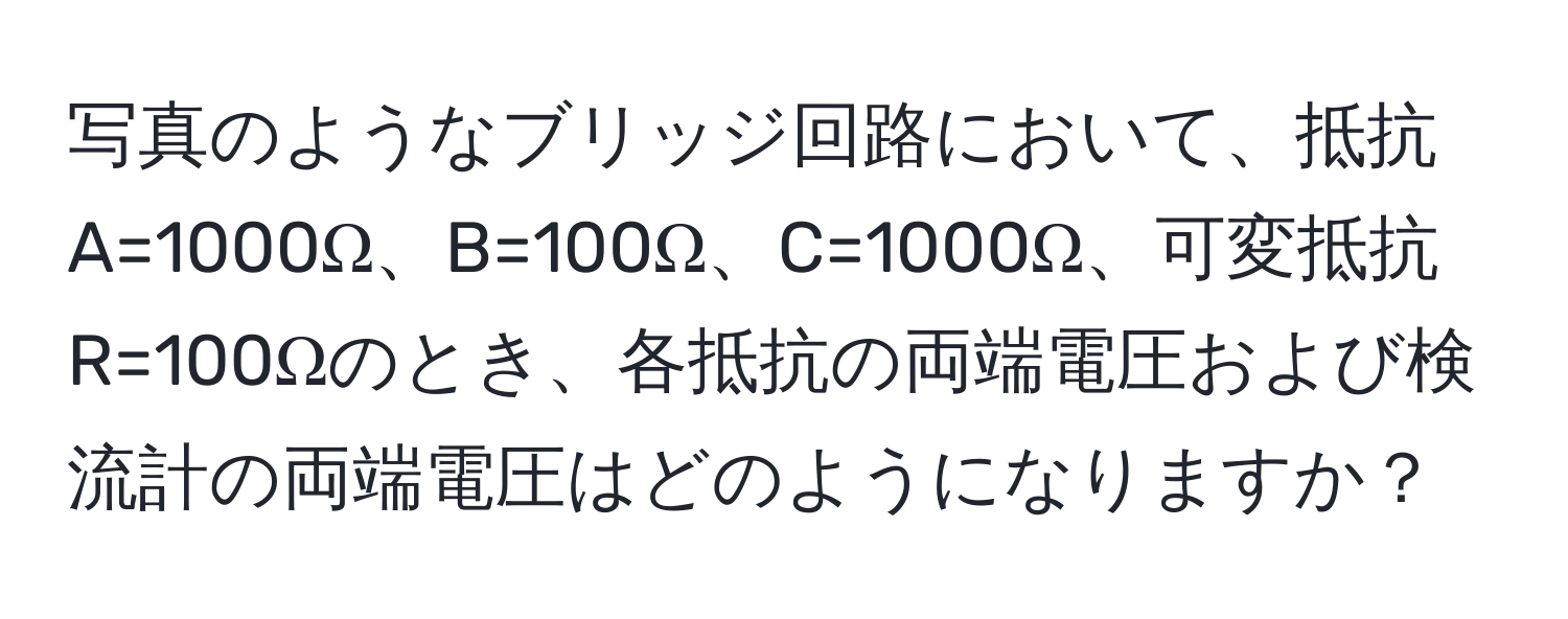 写真のようなブリッジ回路において、抵抗A=1000Ω、B=100Ω、C=1000Ω、可変抵抗R=100Ωのとき、各抵抗の両端電圧および検流計の両端電圧はどのようになりますか？